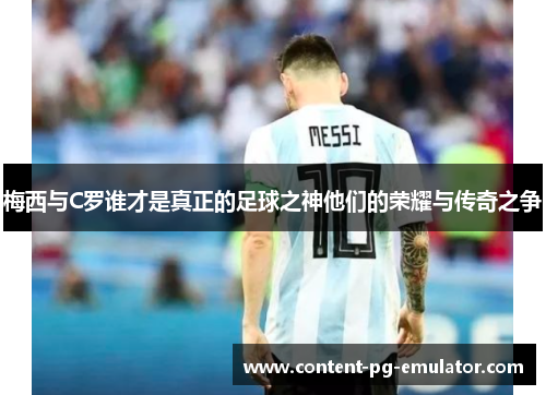梅西与C罗谁才是真正的足球之神他们的荣耀与传奇之争