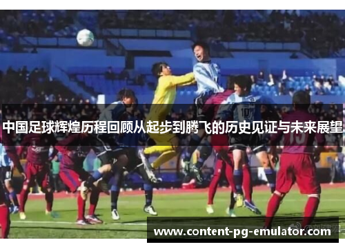 中国足球辉煌历程回顾从起步到腾飞的历史见证与未来展望
