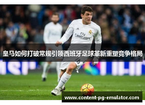 皇马如何打破常规引领西班牙足球革新重塑竞争格局