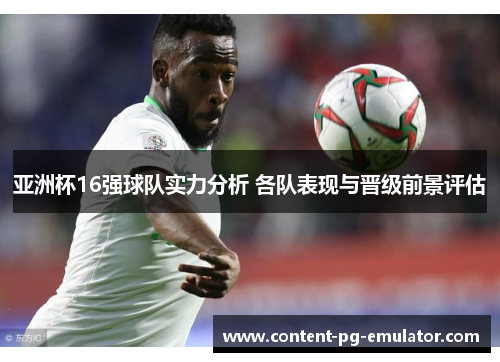 亚洲杯16强球队实力分析 各队表现与晋级前景评估