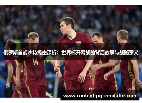俄罗斯首战沙特缘由深析：世界杯开幕战的背后故事与战略意义