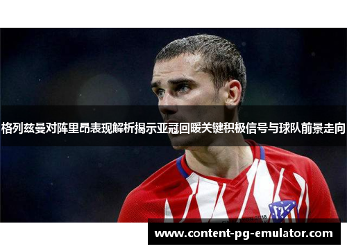 格列兹曼对阵里昂表现解析揭示亚冠回暖关键积极信号与球队前景走向