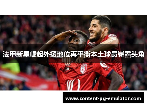 法甲新星崛起外援地位再平衡本土球员崭露头角