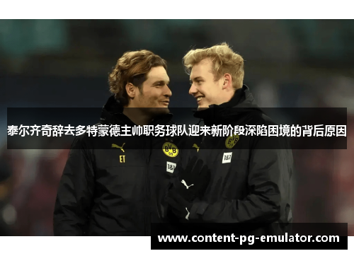 泰尔齐奇辞去多特蒙德主帅职务球队迎来新阶段深陷困境的背后原因